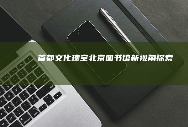 首都文化瑰宝：北京图书馆新视角探索